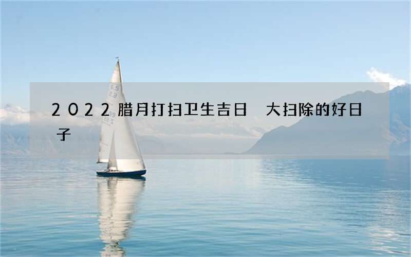 2022腊月打扫卫生吉日 大扫除的好日子